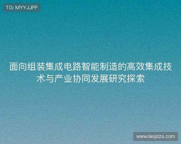 面向组装集成电路智能制造的高效集成技术与产业协同发展研究探索
